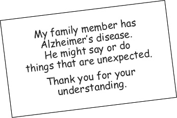 'My family member has Alzheimer's disease. He might say or do things that are unexpected. Thank you for your understanding.'